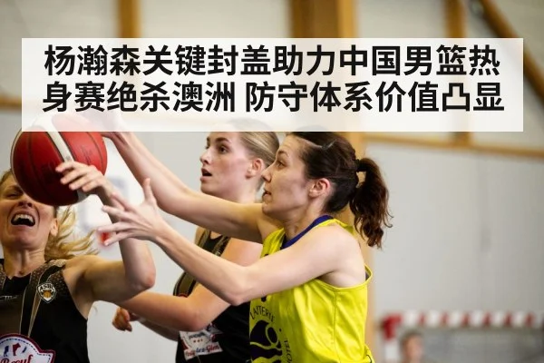 杨瀚森关键封盖助力中国男篮热身赛绝杀澳洲 防守体系价值凸显