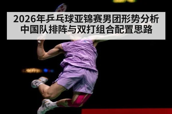 2026年乒乓球亚锦赛男团形势分析 中国队排阵与双打组合配置思路