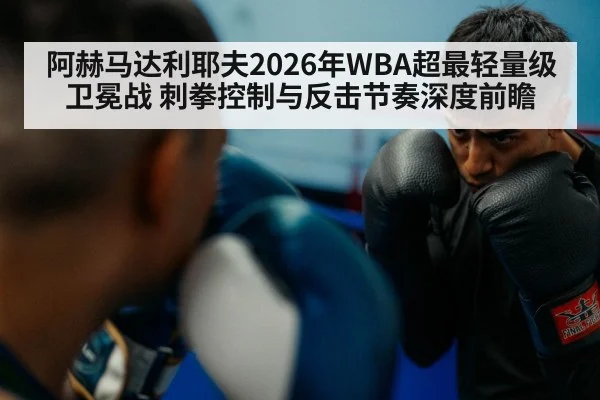阿赫马达利耶夫2026年WBA超最轻量级卫冕战 刺拳控制与反击节奏深度前瞻